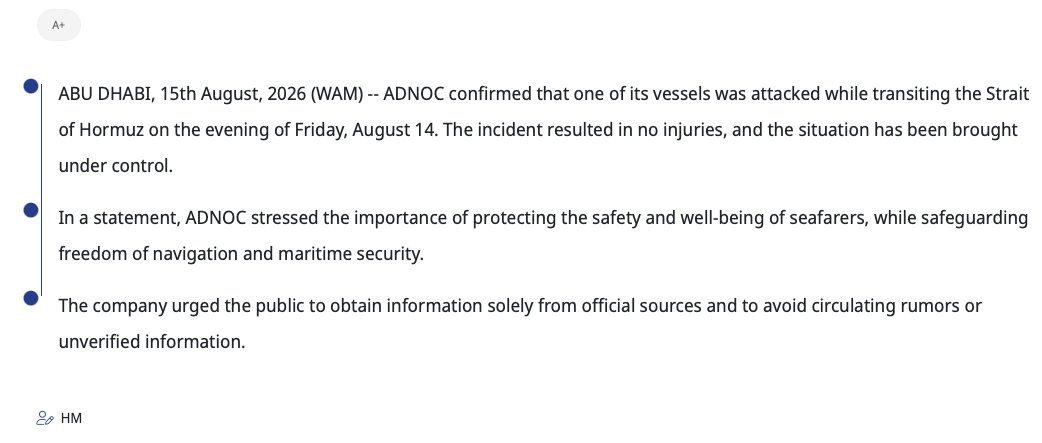 @Shin: WAM:
ABU DHABI, 15th August, 2026 (WAM) -- ADNOC confirmed that one of its vessels was attacked while transiting the Strait of Hormuz on the evening of Friday, August 14. The incident resulted in no i