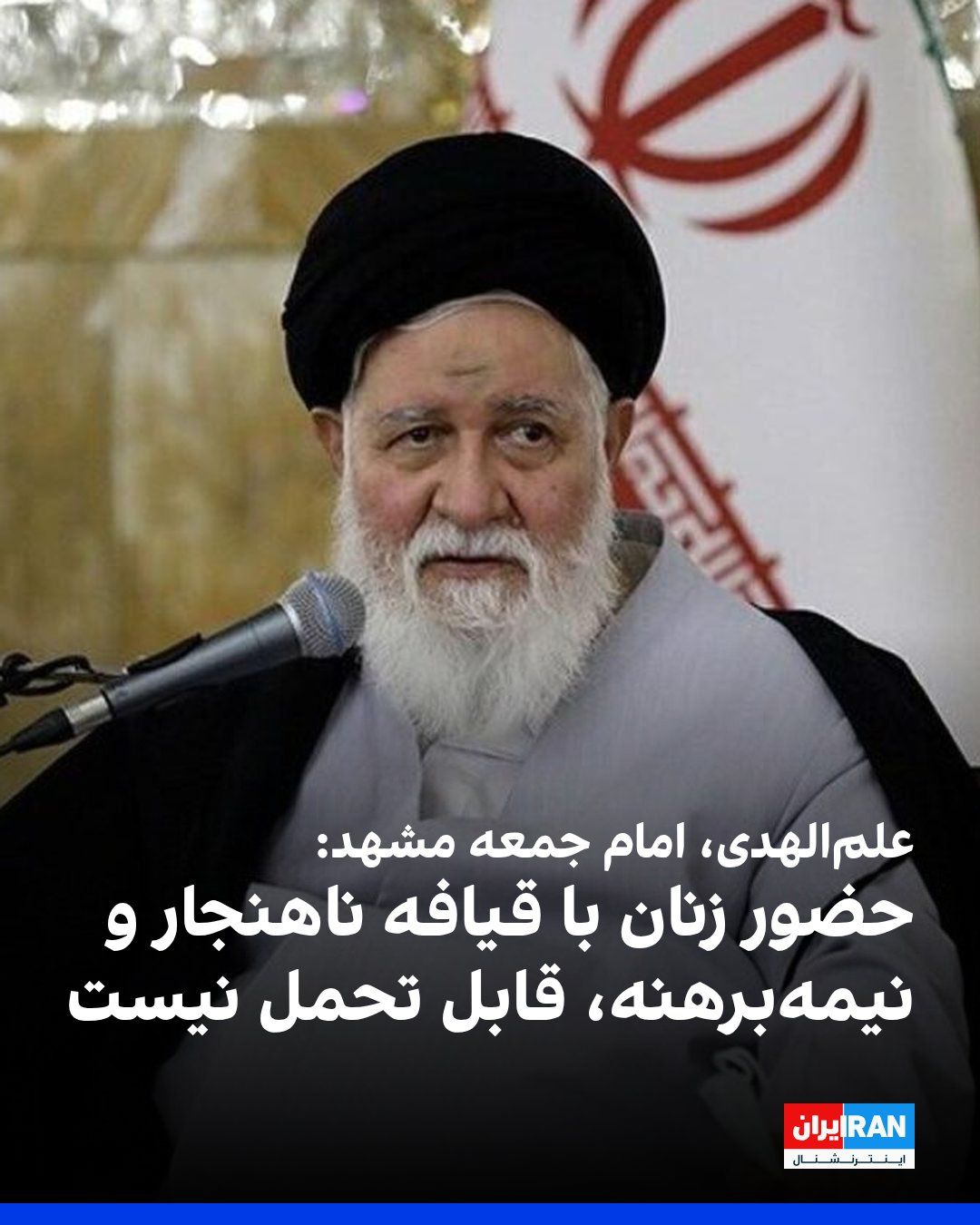 @ايران اينترنشنال: احمد علمالهدی، امام جمعه مشهد، در خطبههای نماز جمعه گفت: «وقتی بنا شد یک زن بیحجاب وارد عرصه خیابانی شود و مقابل چشم این مردم، با یک قیافه ناهنجار و نیمهبرهنه، خود را در معرض قرار دهد و برخلاف دین