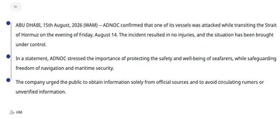 @Shin: WAM:
ABU DHABI, 15th August, 2026 (WAM) -- ADNOC confirmed that one of its vessels was attacked while transiting the Strait of Hormuz on the evening of Friday, August 14. The incident resulted in no i